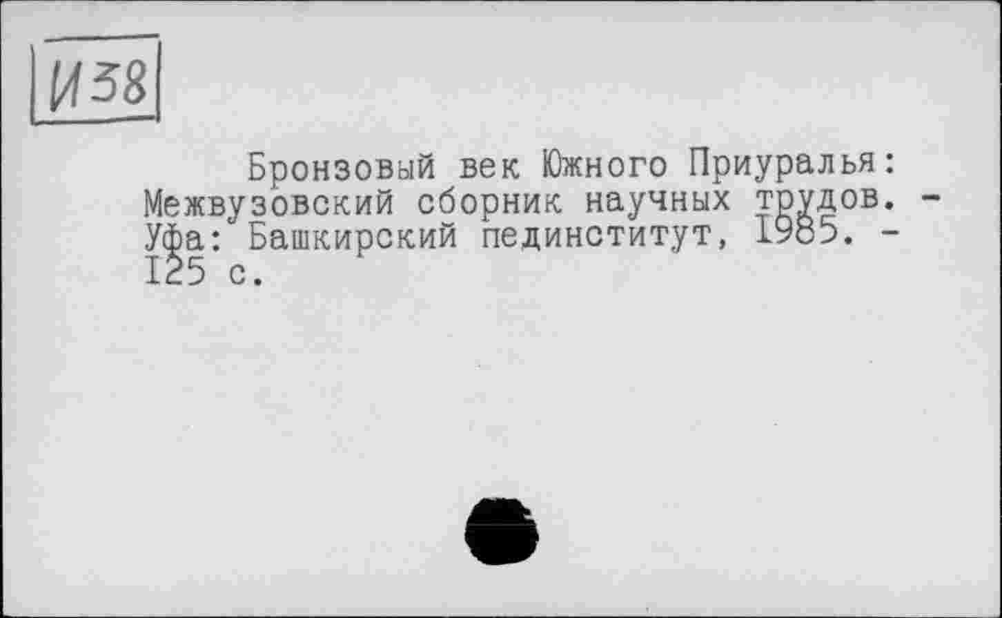 ﻿И 58
Бронзовый век Южного Приуралья: Межвузовский сборник научных трудов. Уфа: Башкирский пединститут, 1985. -125 с.